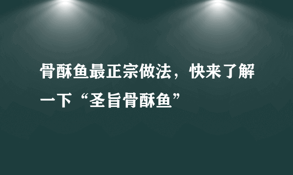 骨酥鱼最正宗做法，快来了解一下“圣旨骨酥鱼”