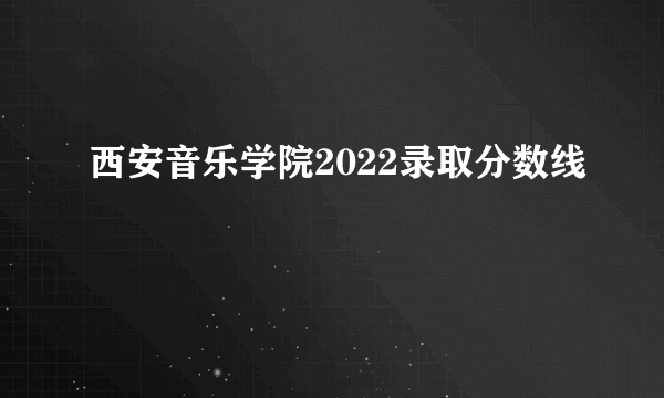 西安音乐学院2022录取分数线