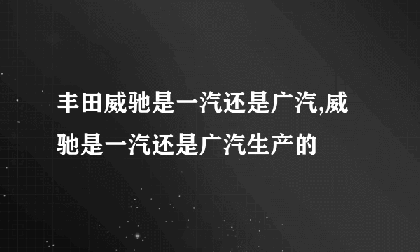 丰田威驰是一汽还是广汽,威驰是一汽还是广汽生产的