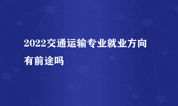 2022交通运输专业就业方向 有前途吗