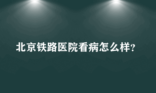 北京铁路医院看病怎么样？