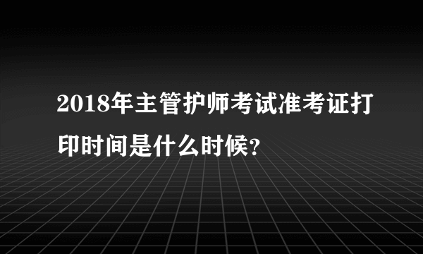 2018年主管护师考试准考证打印时间是什么时候？