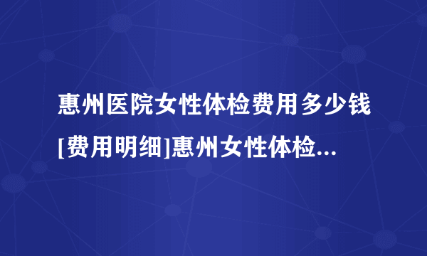 惠州医院女性体检费用多少钱[费用明细]惠州女性体检一次大概多少钱