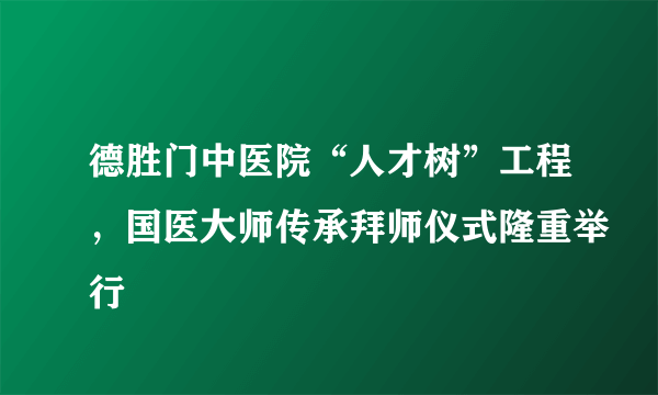 德胜门中医院“人才树”工程，国医大师传承拜师仪式隆重举行