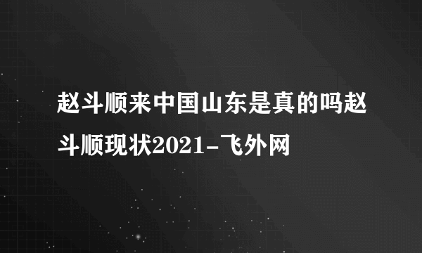 赵斗顺来中国山东是真的吗赵斗顺现状2021-飞外网