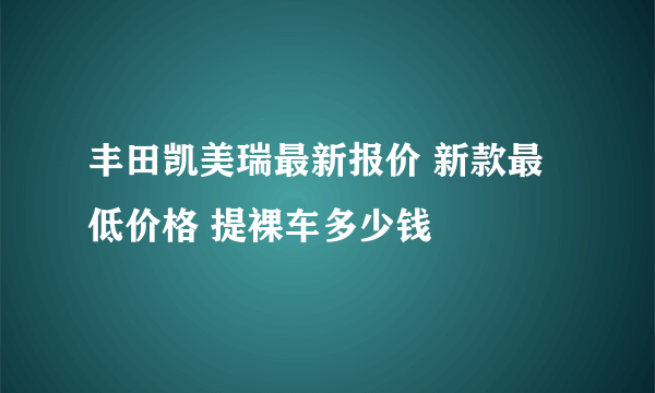 丰田凯美瑞最新报价 新款最低价格 提裸车多少钱