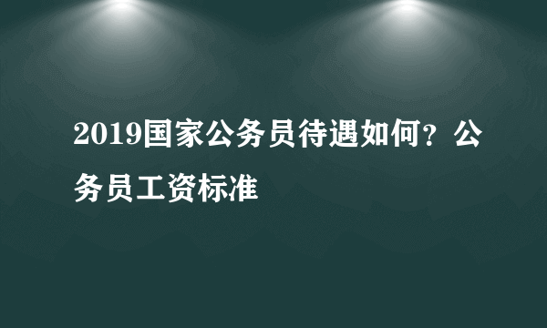 2019国家公务员待遇如何？公务员工资标准