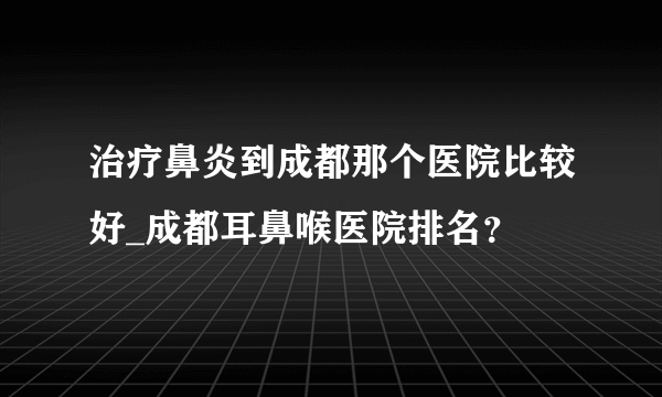 治疗鼻炎到成都那个医院比较好_成都耳鼻喉医院排名？