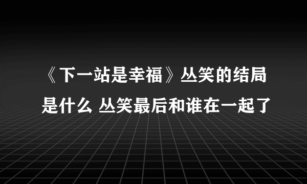 《下一站是幸福》丛笑的结局是什么 丛笑最后和谁在一起了