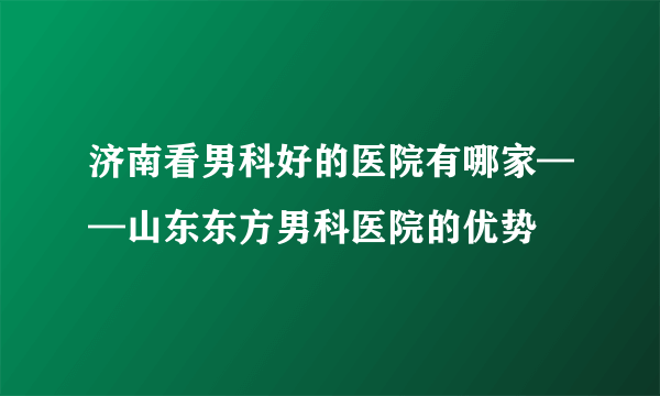 济南看男科好的医院有哪家——山东东方男科医院的优势