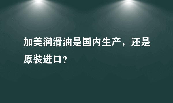 加美润滑油是国内生产，还是原装进口？