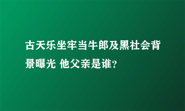 古天乐坐牢当牛郎及黑社会背景曝光 他父亲是谁？