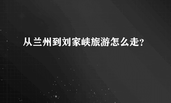 从兰州到刘家峡旅游怎么走？