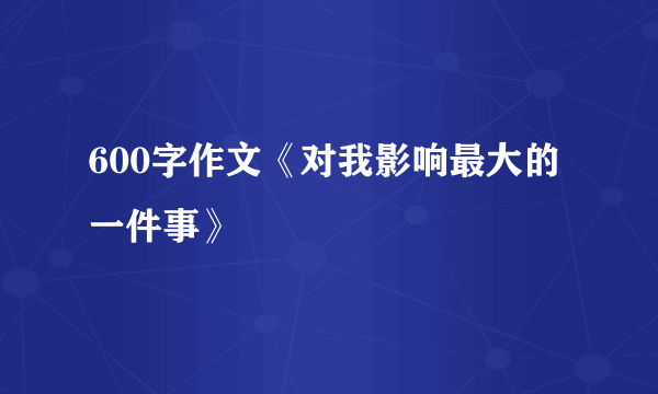 600字作文《对我影响最大的一件事》