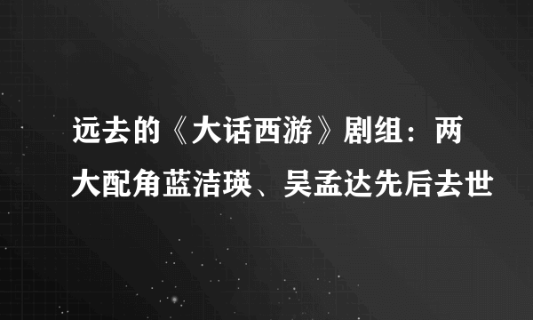 远去的《大话西游》剧组：两大配角蓝洁瑛、吴孟达先后去世