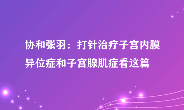 协和张羽：打针治疗子宫内膜异位症和子宫腺肌症看这篇