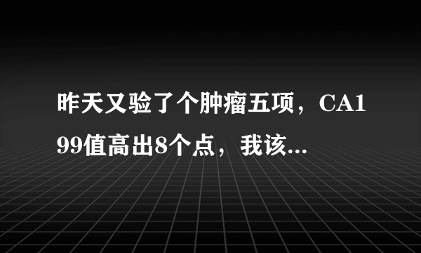 昨天又验了个肿瘤五项，CA199值高出8个点，我该怎么办？怎么能让它恢复正常值内呢？打消炎针可以吗