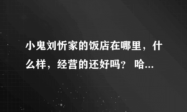 小鬼刘忻家的饭店在哪里，什么样，经营的还好吗？ 哈尔滨芯片要去捧场啊！！！！！！