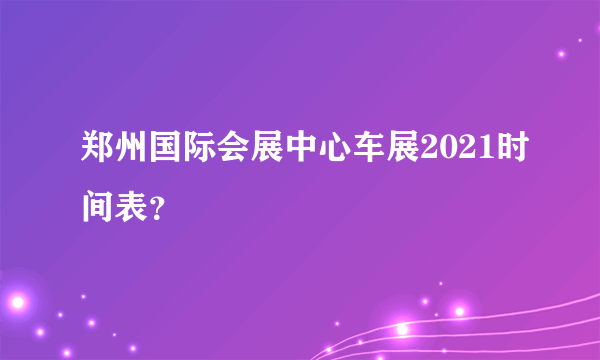 郑州国际会展中心车展2021时间表？