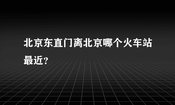 北京东直门离北京哪个火车站最近？