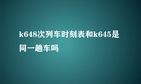 k648次列车时刻表和k645是同一趟车吗