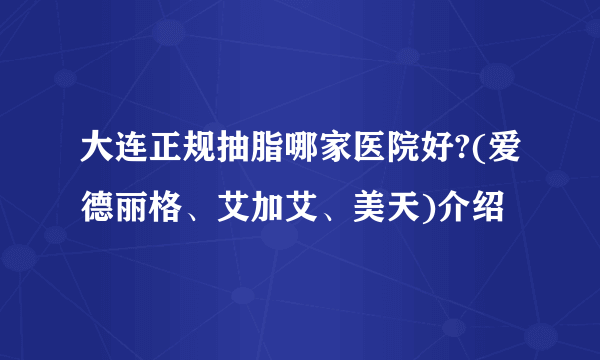 大连正规抽脂哪家医院好?(爱德丽格、艾加艾、美天)介绍