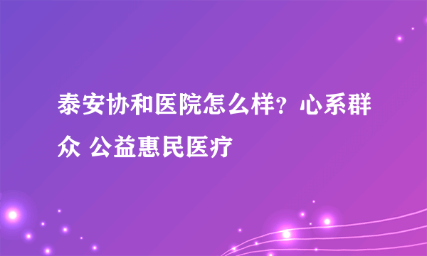 泰安协和医院怎么样？心系群众 公益惠民医疗