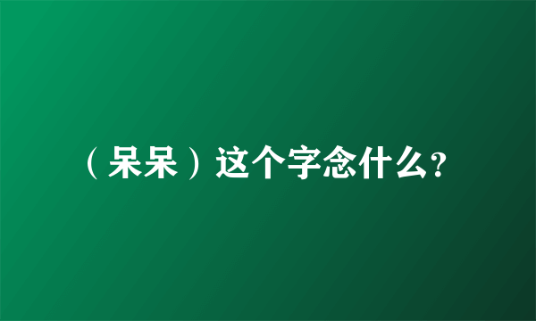 （呆呆）这个字念什么？