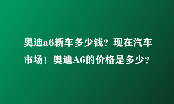 奥迪a6新车多少钱？现在汽车市场！奥迪A6的价格是多少？