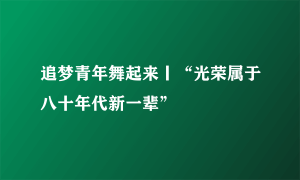 追梦青年舞起来丨“光荣属于八十年代新一辈”