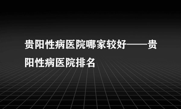 贵阳性病医院哪家较好——贵阳性病医院排名