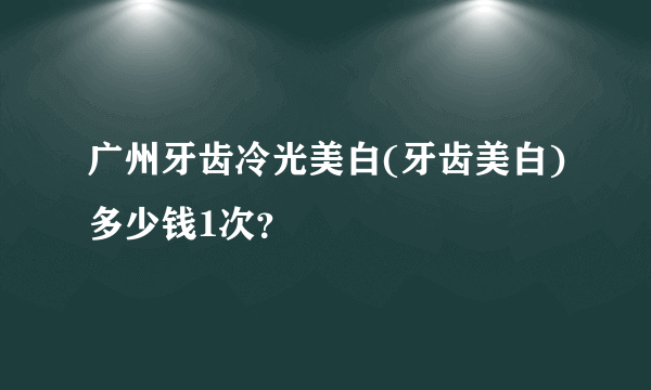 广州牙齿冷光美白(牙齿美白)多少钱1次？