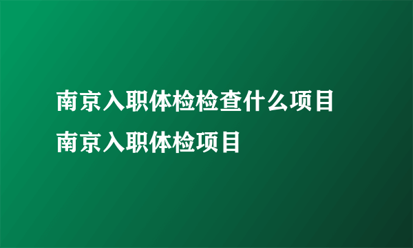 南京入职体检检查什么项目 南京入职体检项目