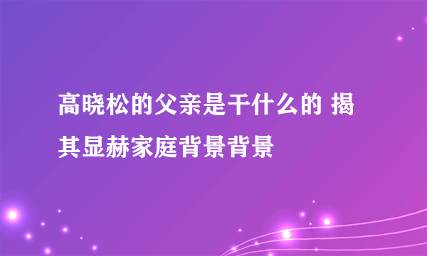 高晓松的父亲是干什么的 揭其显赫家庭背景背景