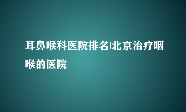 耳鼻喉科医院排名|北京治疗咽喉的医院