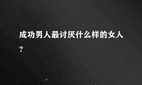 成功男人最讨厌什么样的女人？