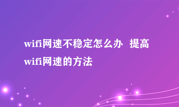 wifi网速不稳定怎么办  提高wifi网速的方法