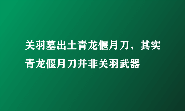 关羽墓出土青龙偃月刀，其实青龙偃月刀并非关羽武器