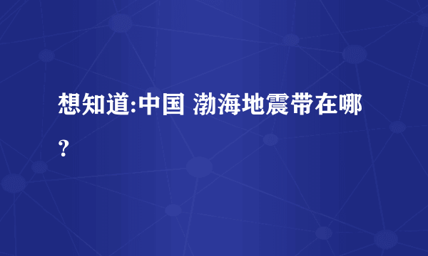 想知道:中国 渤海地震带在哪？