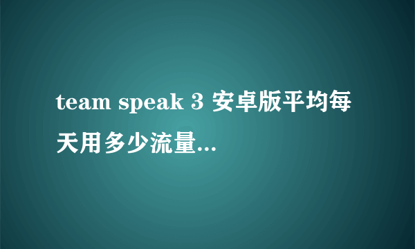 team speak 3 安卓版平均每天用多少流量 team speak 3 安卓版平均每天用多少流量