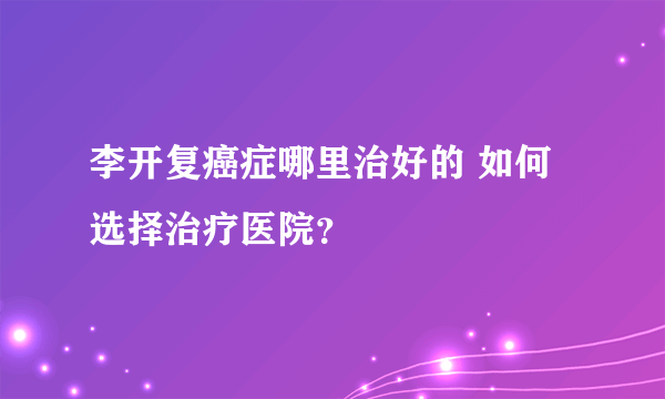 李开复癌症哪里治好的 如何选择治疗医院？