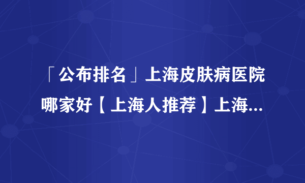 「公布排名」上海皮肤病医院哪家好【上海人推荐】上海皮肤病医院排名