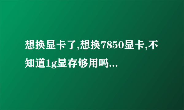 想换显卡了,想换7850显卡,不知道1g显存够用吗?是买个1g的用还是直接上2G的?还有就是我这