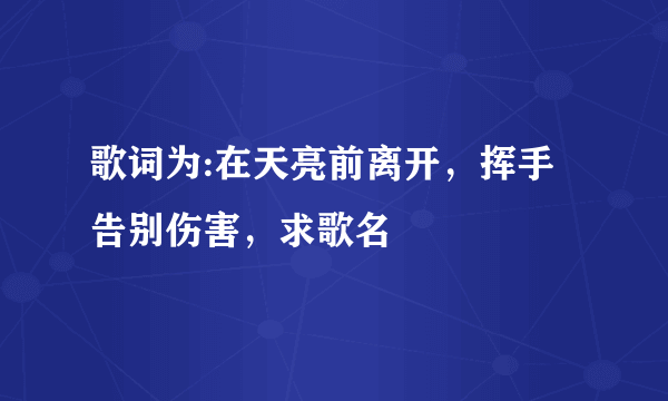 歌词为:在天亮前离开，挥手告别伤害，求歌名