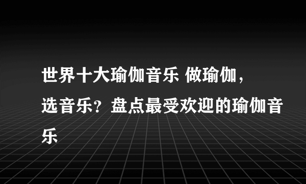 世界十大瑜伽音乐 做瑜伽，选音乐？盘点最受欢迎的瑜伽音乐