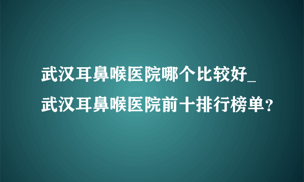 武汉耳鼻喉医院哪个比较好_武汉耳鼻喉医院前十排行榜单？