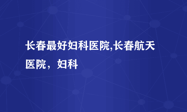 长春最好妇科医院,长春航天医院，妇科