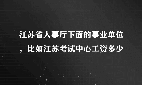 江苏省人事厅下面的事业单位，比如江苏考试中心工资多少