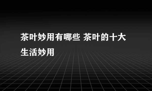 茶叶妙用有哪些 茶叶的十大生活妙用