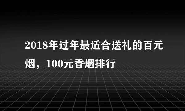 2018年过年最适合送礼的百元烟，100元香烟排行